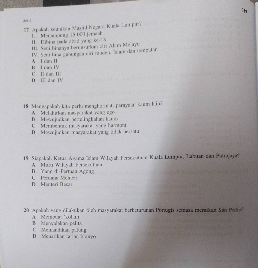 019
Set 2
17 Apakah keunikan Masjid Negara Kuala Lumpur?
I. Menampung 15 000 jemaah
II. Dibina pada abad yang ke- 18
III. Seni binanya berunsurkan ciri Alam Melayu
IV. Seni bina gabungan ciri moden, Islam dan tempatan
A I dan II
B I dan IV
C II dan III
D III dan IV
18 Mengapakah kita perlu menghormati perayaan kaum lain?
A Melahirkan masyarakat yang ego
B Mewujudkan pertelingkahan kaum
C Membentuk masyarakat yang harmoni
D Mewujudkan masyarakat yang tidak bersatu
19 Siapakah Ketua Agama Islam Wilayah Persekutuan Kuala Lumpur, Labuan dan Putrajaya?
A Mufti Wilayah Persekutuan
B Yang di-Pertuan Agong
C Perdana Menteri
D Menteri Besar
20 Apakah yang dilakukan oleh masyarakat berketurunan Portugis semasa meraikan San Pedro?
A Membuat ‘kolam’
B Menyalakan pelita
C Memandikan patung
D Menarikan tarian branyo