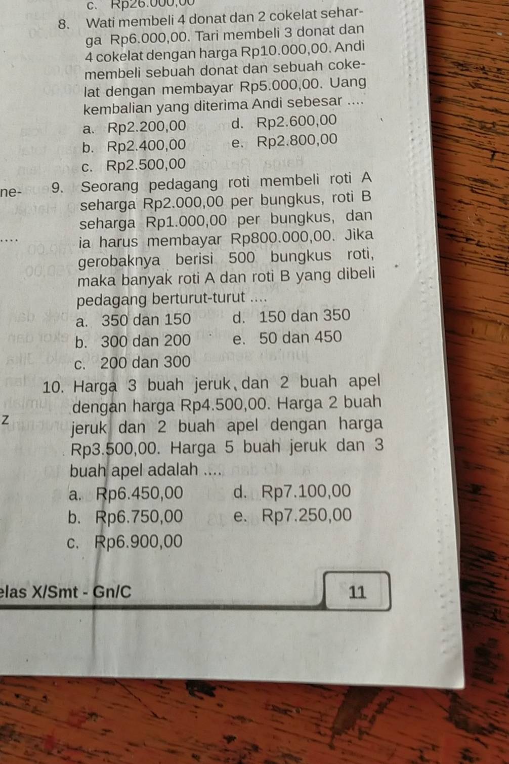 c. Rp26.000,00
8. Wati membeli 4 donat dan 2 cokelat sehar-
ga Rp6.000,00. Tari membeli 3 donat dan
4 cokelat dengan harga Rp10.000,00. Andi
membeli sebuah donat dan sebuah coke-
lat dengan membayar Rp5.000,00. Uang
kembalian yang diterima Andi sebesar ....
a. Rp2.200,00 d. Rp2.600,00
b. Rp2.400,00 e. Rp2.800,00
c. Rp2.500,00
ne- 9. Seorang pedagang roti membeli roti A
seharga Rp2.000,00 per bungkus, roti B
seharga Rp1.000,00 per bungkus, dan
ia harus membayar Rp800.000,00. Jika
gerobaknya berisi 500 bungkus roti,
maka banyak roti A dan roti B yang dibeli
pedagang berturut-turut ....
a. 350 dan 150 d. 150 dan 350
b. 300 dan 200 e. 50 dan 450
c. 200 dan 300
10. Harga 3 buah jeruk dan 2 buah apel
dengan harga Rp4.500,00. Harga 2 buah
z
jeruk dan 2 buah apel dengan harga
Rp3.500,00. Harga 5 buah jeruk dan 3
buah apel adalah ....
a. Rp6.450,00 d. Rp7.100,00
b. Rp6.750,00 e. Rp7.250,00
c. Rp6.900,00
elas X/Smt - Gn/C 11