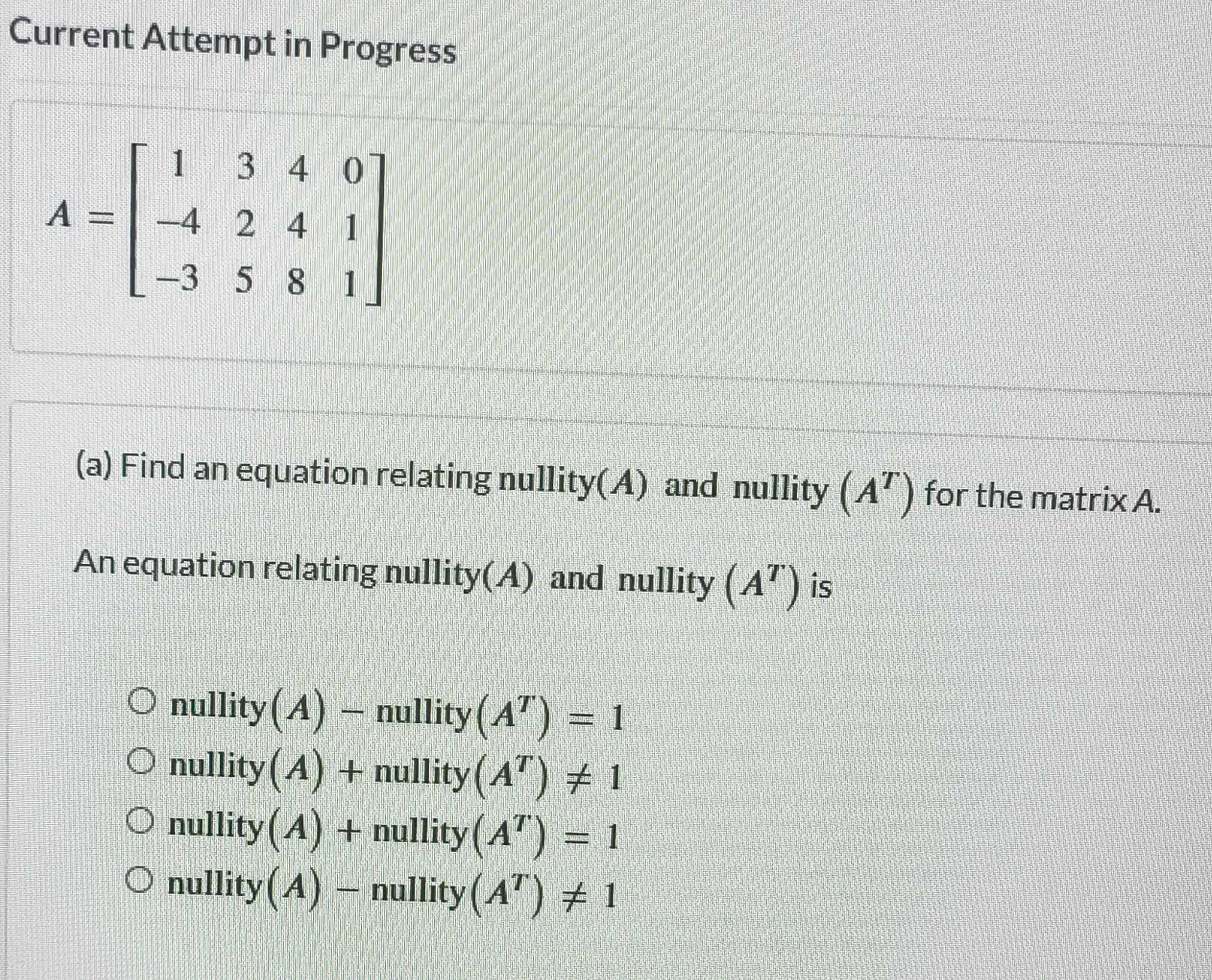 Current Attempt in Progress
A=beginbmatrix 1&3&4&0 -4&2&4&1 -3&5&8&1endbmatrix
(a) Find an equation relating nullity(A) and nullity (A^T) for the matrix A.
An equation relating nullity(A) and nullity (A^T) is
nullity (A)-nullity(A^T)=1
nullity (A)+nullity(A^T)!= 1
nullity (A)+nullity(A^T)=1
nullity (A)-nullity(A^T)!= 1