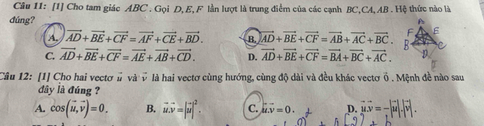 [1] Cho tam giác ABC. Gọi D, E, F lần lượt là trung điểm của các cạnh BC, CA, AB. Hệ thức nào là
đúng?
A. vector AD+vector BE+vector CF=vector AF+vector CE+vector BD. B. vector AD+vector BE+vector CF=vector AB+vector AC+vector BC.
C. vector AD+vector BE+vector CF=vector AE+vector AB+vector CD. D. vector AD+vector BE+vector CF=vector BA+vector BC+vector AC. 
Câu 12: [1] Cho hai vectơ # và v là hai vectơ cùng hướng, cùng độ dài và đều khác vectơ vector 0. Mệnh đề nào sau
đây là đúng ?
A. cos (vector u,vector v)=0. B. vector u.vector v=|vector u|^2. C. u.v=0. D. vector uvector v=-|vector u|.|vector v|.