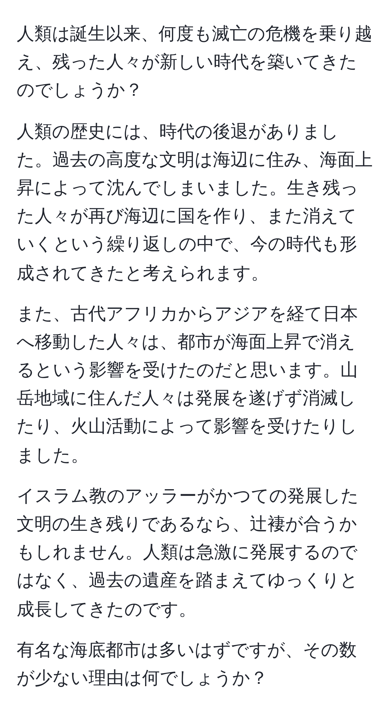 人類は誕生以来、何度も滅亡の危機を乗り越え、残った人々が新しい時代を築いてきたのでしょうか？

人類の歴史には、時代の後退がありました。過去の高度な文明は海辺に住み、海面上昇によって沈んでしまいました。生き残った人々が再び海辺に国を作り、また消えていくという繰り返しの中で、今の時代も形成されてきたと考えられます。

また、古代アフリカからアジアを経て日本へ移動した人々は、都市が海面上昇で消えるという影響を受けたのだと思います。山岳地域に住んだ人々は発展を遂げず消滅したり、火山活動によって影響を受けたりしました。

イスラム教のアッラーがかつての発展した文明の生き残りであるなら、辻褄が合うかもしれません。人類は急激に発展するのではなく、過去の遺産を踏まえてゆっくりと成長してきたのです。

有名な海底都市は多いはずですが、その数が少ない理由は何でしょうか？