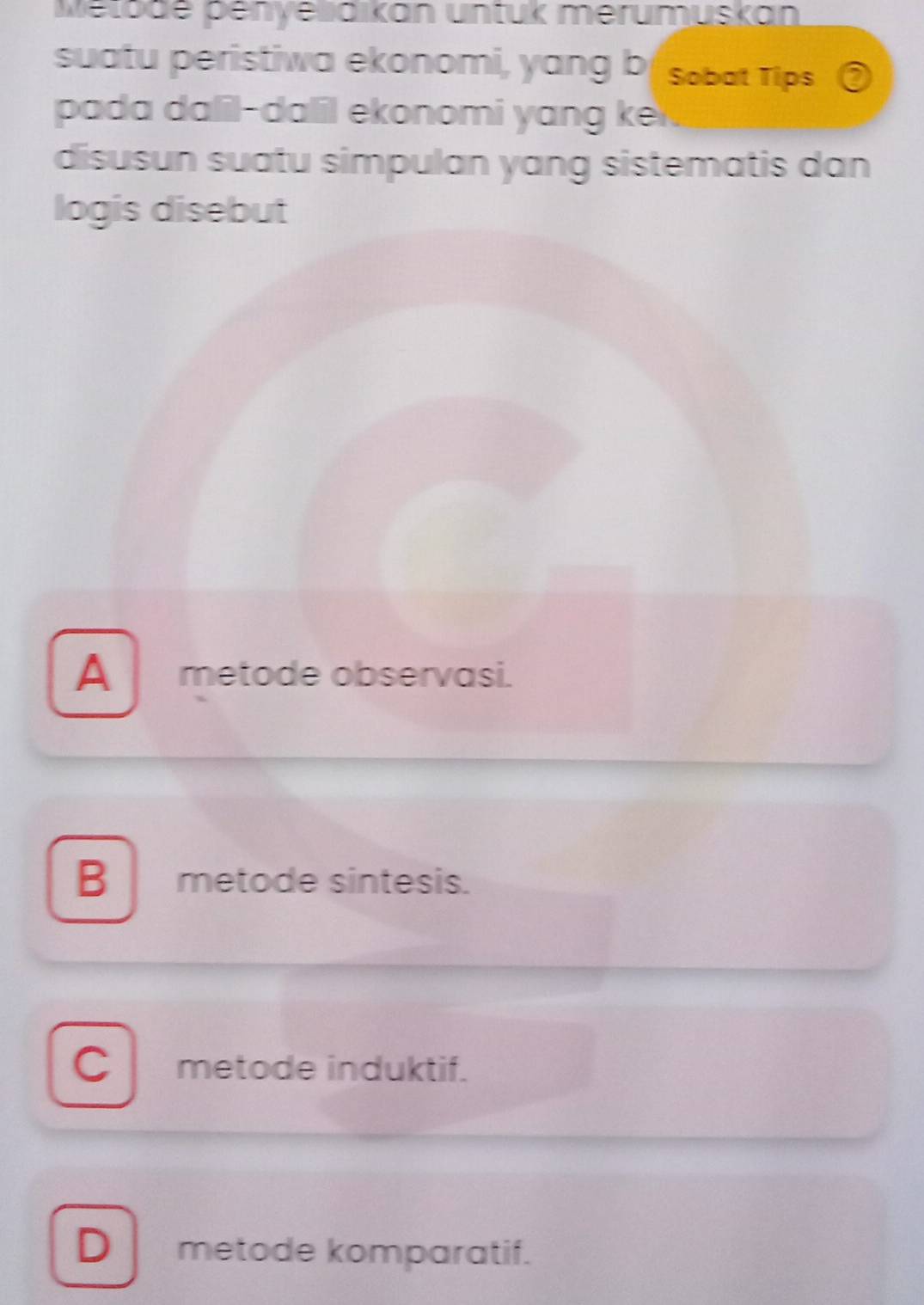 Metode penyedikan untuk merumuskan
suatu peristiwa ekonomi, yang bf sobat Tips ③
pada dalil-dalil ekonomi yang ke
disusun suatu simpulan yang sistematis dan
logis disebut
A metode observasi.
B metode sintesis.
C metode induktif.
D metode komparatif.