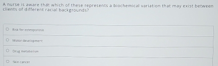 A nurse is aware that which of these represents a biochemical variation that may exist between
clients of different racial backgrounds?
Risk for asteoporasis
Motor development
Orug metabolism
Skin cancer