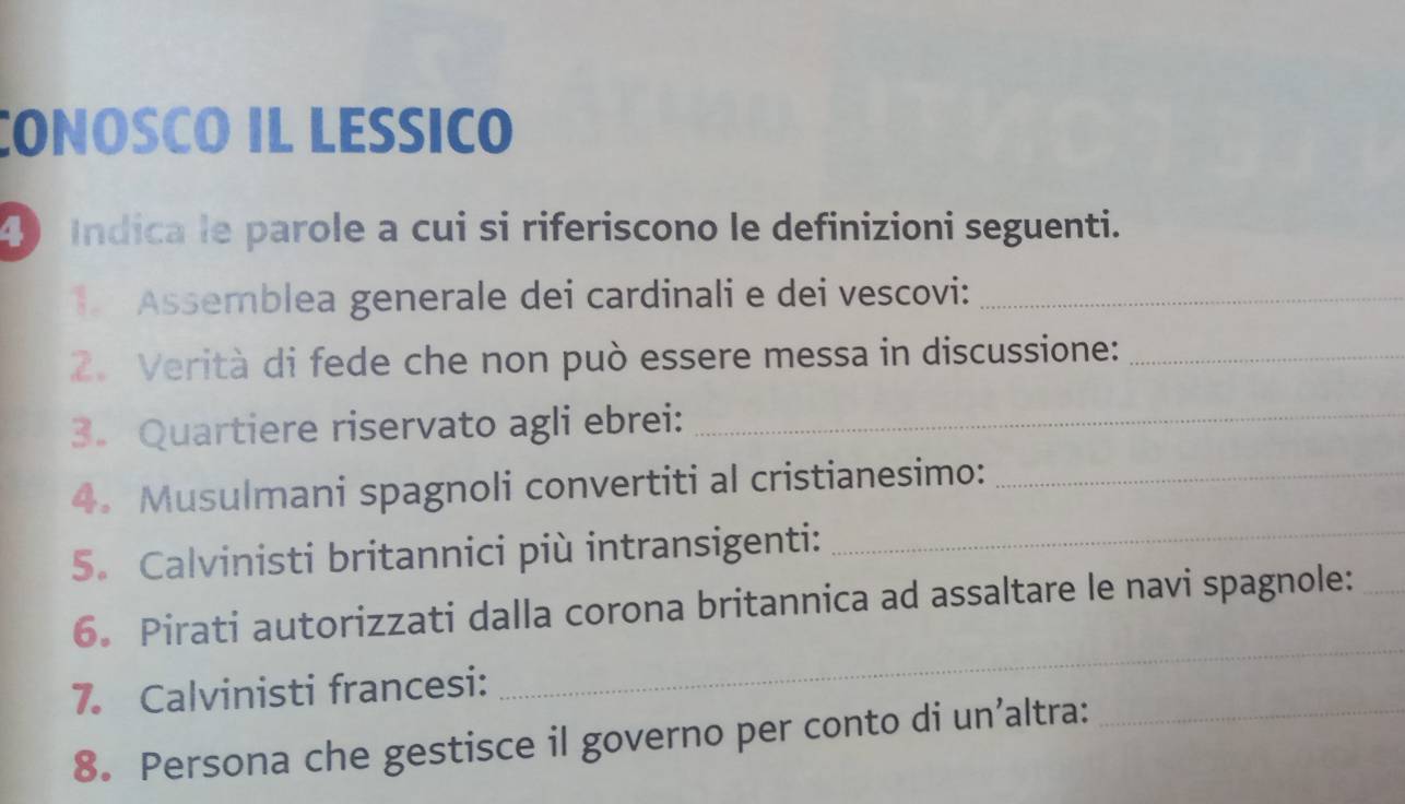 CONOSCO IL LESSICO 
4 Indica le parole a cui si riferiscono le definizioni seguenti. 
1 Assemblea generale dei cardinali e dei vescovi:_ 
2. Verità di fede che non può essere messa in discussione:_ 
3. Quartiere riservato agli ebrei:_ 
4. Musulmani spagnoli convertiti al cristianesimo:_ 
5. Calvinisti britannici più intransigenti:_ 
6. Pirati autorizzati dalla corona britannica ad assaltare le navi spagnole:_ 
7. Calvinisti francesi: 
_ 
8. Persona che gestisce il governo per conto di un’altra:_