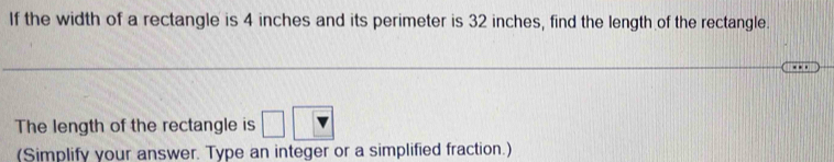 If the width of a rectangle is 4 inches and its perimeter is 32 inches, find the length of the rectangle. 
_ 
The length of the rectangle is 
(Simplify your answer. Type an integer or a simplified fraction.)