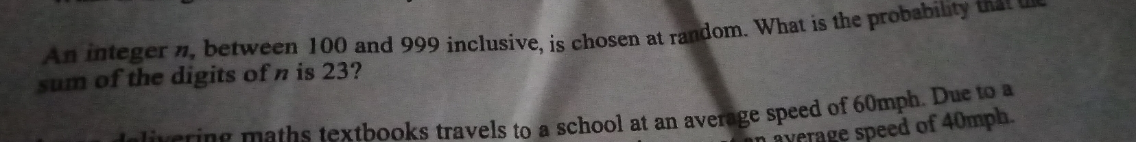 An integer n, between 100 and 999 inclusive, is chosen at random. What is the probability that u 
sum of the digits of n is 23? 
t varing maths textbooks travels to a school at an average speed of 60mph. Due to a 
average speed of 40mph.