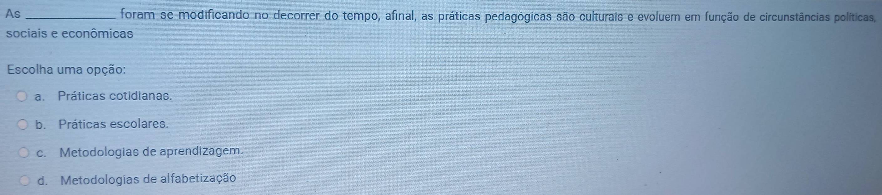 As _foram se modificando no decorrer do tempo, afinal, as práticas pedagógicas são culturais e evoluem em função de circunstâncias políticas,
sociais e econômicas
Escolha uma opção:
a. Práticas cotidianas.
b. Práticas escolares.
c. Metodologias de aprendizagem.
d. Metodologias de alfabetização