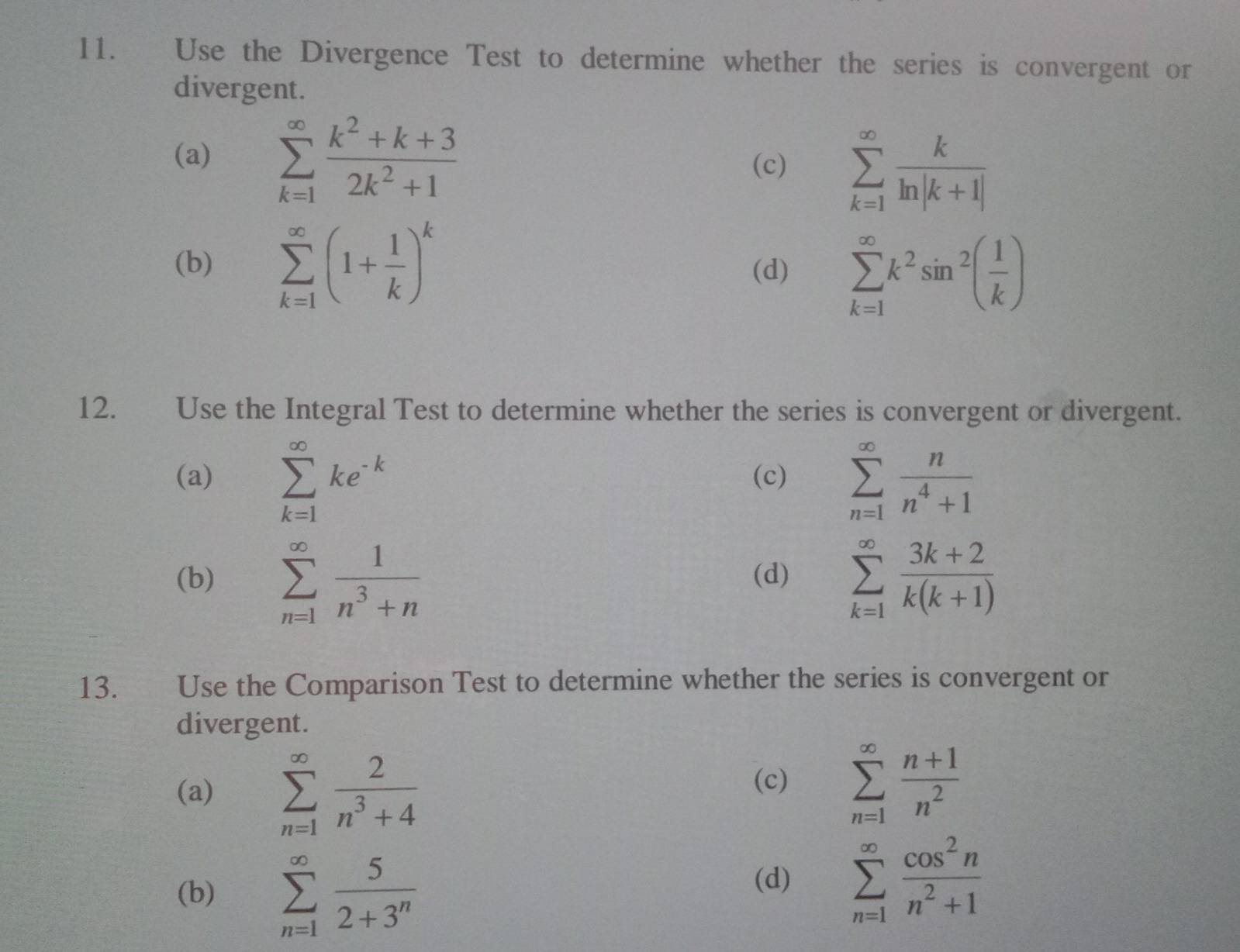 Use the Divergence Test to determine whether the series is convergent or
divergent.
(a) sumlimits _(k=1)^(∈fty) (k^2+k+3)/2k^2+1 
(c) sumlimits _(k=1)^(∈fty) k/ln |k+1| 
(b) sumlimits _(k=1)^(∈fty)(1+ 1/k )^k (d) sumlimits _(k=1)^(∈fty)k^2sin^2( 1/k )
12. Use the Integral Test to determine whether the series is convergent or divergent.
(a) sumlimits _(k=1)^(∈fty)ke^(-k) (c) sumlimits _(n=1)^(∈fty) n/n^4+1 
(b) sumlimits _(n=1)^(∈fty) 1/n^3+n  (d) sumlimits _(k=1)^(∈fty) (3k+2)/k(k+1) 
13. Use the Comparison Test to determine whether the series is convergent or
divergent.
(a) sumlimits _(n=1)^(∈fty) 2/n^3+4 
(c) sumlimits _(n=1)^(∈fty) (n+1)/n^2 
(b) sumlimits _(n=1)^(∈fty) 5/2+3^n 
(d) sumlimits _(n=1)^(∈fty) cos^2n/n^2+1 