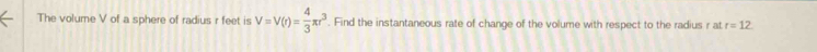 The volume V of a sphere of radius r feet is V=V(r)= 4/3 π r^3. Find the instantaneous rate of change of the volume with respect to the radius r at r=12
