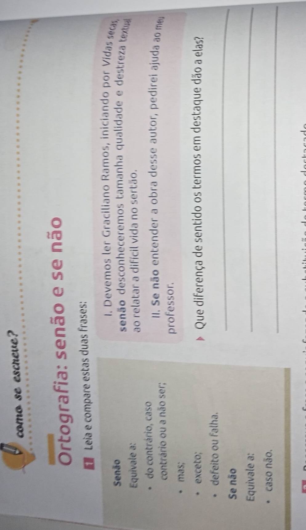 como se escreve?
Ortografia: senão e se não
Leia e compare estas duas frases:
I. Devemos ler Graciliano Ramos, iniciando por Vidas secas,
Senão senão desconheceremos tamanha qualidade e destreza textual
Equivale a: ao relatar a difícil vida no sertão.
do contrário, caso
contrário ou a não ser;
II. Se não entender a obra desse autor, pedirei ajuda ao mey
professor.
mas;
exceto; Que diferença de sentido os termos em destaque dão a elas?
_
defeito ou falha.
Se não
Equivale a:
_
caso não.
_