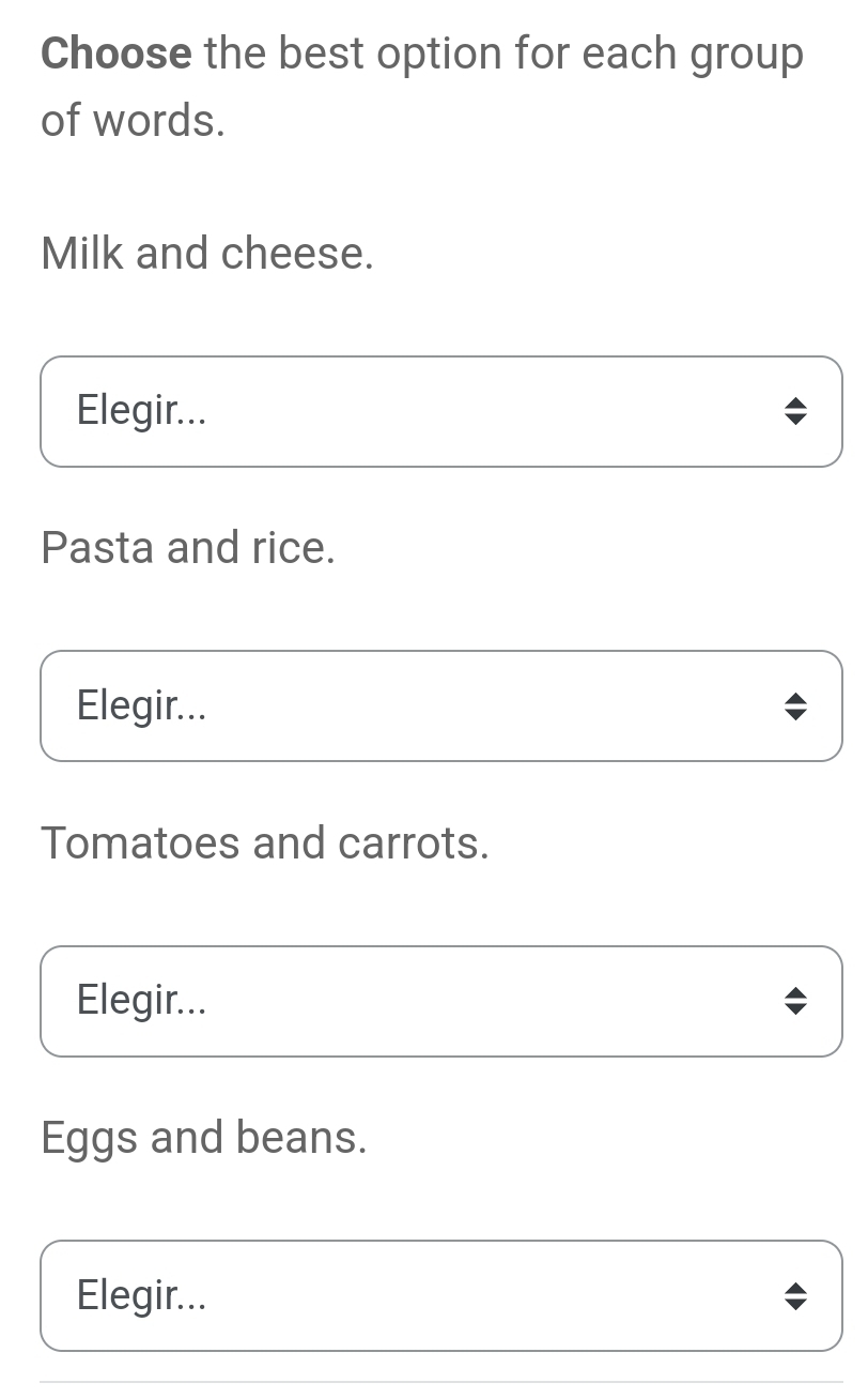 Choose the best option for each group
of words.
Milk and cheese.
Elegir...
Pasta and rice.
Elegir...
Tomatoes and carrots.
Elegir...
Eggs and beans.
Elegir...