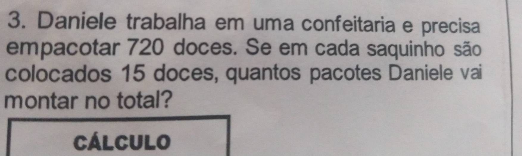 Daniele trabalha em uma confeitaria e precisa 
empacotar 720 doces. Se em cada saquinho são 
colocados 15 doces, quantos pacotes Daniele vai 
montar no total? 
CálCUlo