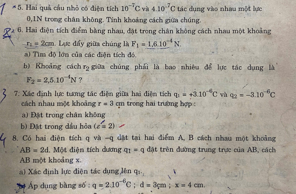 Hai quả cầu nhỏ có điện tích 10^(-7)C· và 4.10^(-7)C tác dụng vào nhau một lực 
0,1N trong chân không. Tính khoảng cách giữa chúng. 
6. Hai điện tích điểm bằng nhau, đặt trong chân không cách nhau một khoảng
r_1=2cm. Lực đẩy giữa chúng là F_1=1,6.10^(-4)N. 
a) Tìm độ lớn của các điện tích đó. 
b) Khoảng cách r_2 giữa chúng phải là bao nhiêu để lực tác dụng là
F_2=2,5.10^(-4)N ? 
7: Xác định lực tương tác điện giữa hai điện tích q_1=+dot 3.10^(-6)C và q_2=-3.10^(-6)C
cách nhau một khoảng r=3cm trong hai trường hợp : 
a) Đặt trong chân không 
b) Đặt trong dầu hỏa (varepsilon =2)
8. Có hai điện tích q và -q đặt tại hai điểm A, B cách nhau một khoảng
AB=2d. Một điện tích dương q_1=q đặt trên đường trung trực của AB, cách 
AB một khoảng x. 
a) Xác định lực điện tác dụng lên qi 
b Áp dụng bằng số : q=2.10^(-6)C; d=3cm; x=4cm.