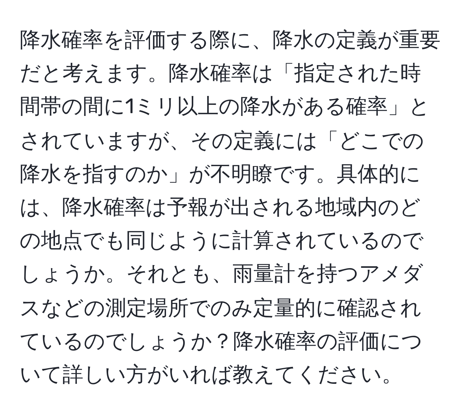 降水確率を評価する際に、降水の定義が重要だと考えます。降水確率は「指定された時間帯の間に1ミリ以上の降水がある確率」とされていますが、その定義には「どこでの降水を指すのか」が不明瞭です。具体的には、降水確率は予報が出される地域内のどの地点でも同じように計算されているのでしょうか。それとも、雨量計を持つアメダスなどの測定場所でのみ定量的に確認されているのでしょうか？降水確率の評価について詳しい方がいれば教えてください。