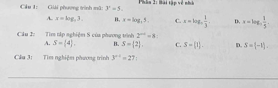 Phần 2: Bài tập về nhà
Câu 1: Giải phương trình mũ: 3^x=5.
A. x=log _53. B. x=log _35. C. x=log _5 1/3 . D. x=log _3 1/5 . 
Câu 2: Tìm tập nghiệm S của phương trình 2^(x+1)=8.
A. S= 4. B. S= 2. C. S= 1. D. S= -1. 
Câu 3: Tìm nghiệm phương trình 3^(x-1)=27 : 
__