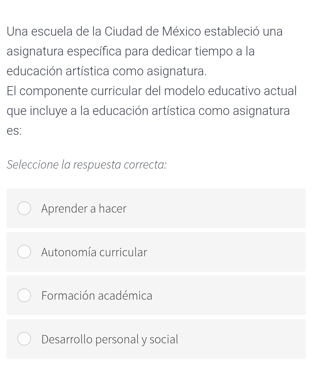 Una escuela de la Ciudad de México estableció una
asignatura específica para dedicar tiempo a la
educación artística como asignatura.
El componente curricular del modelo educativo actual
que incluye a la educación artística como asignatura
es:
Seleccione la respuesta correcta:
Aprender a hacer
Autonomía curricular
Formación académica
Desarrollo personal y social