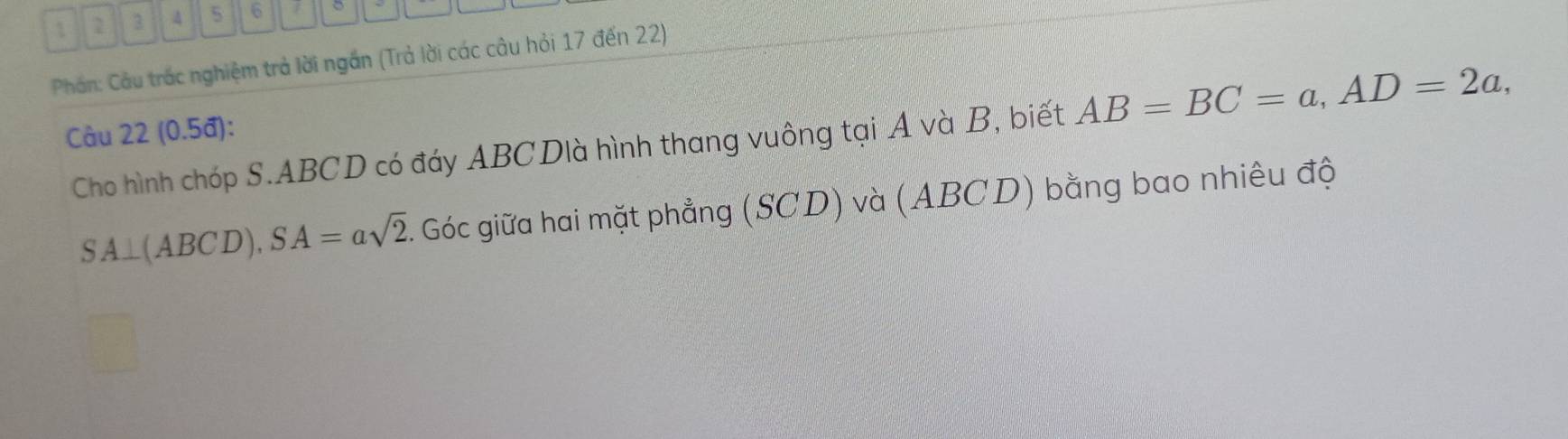 1 2 3 A 5 6 1 。 
Phân: Cầu trắc nghiệm trả lời ngắn (Trả lời các câu hỏi 17 đến 22) 
Câu 22 (0.5đ): 
Cho hình chóp S. ABCD có đáy ABCDlà hình thang vuông tại A và B, biết AB=BC=a, AD=2a,
SA⊥ (ABCD), SA=asqrt(2) Góc giữa hai mặt phẳng (SCD) và (ABCD) bằng bao nhiêu độ