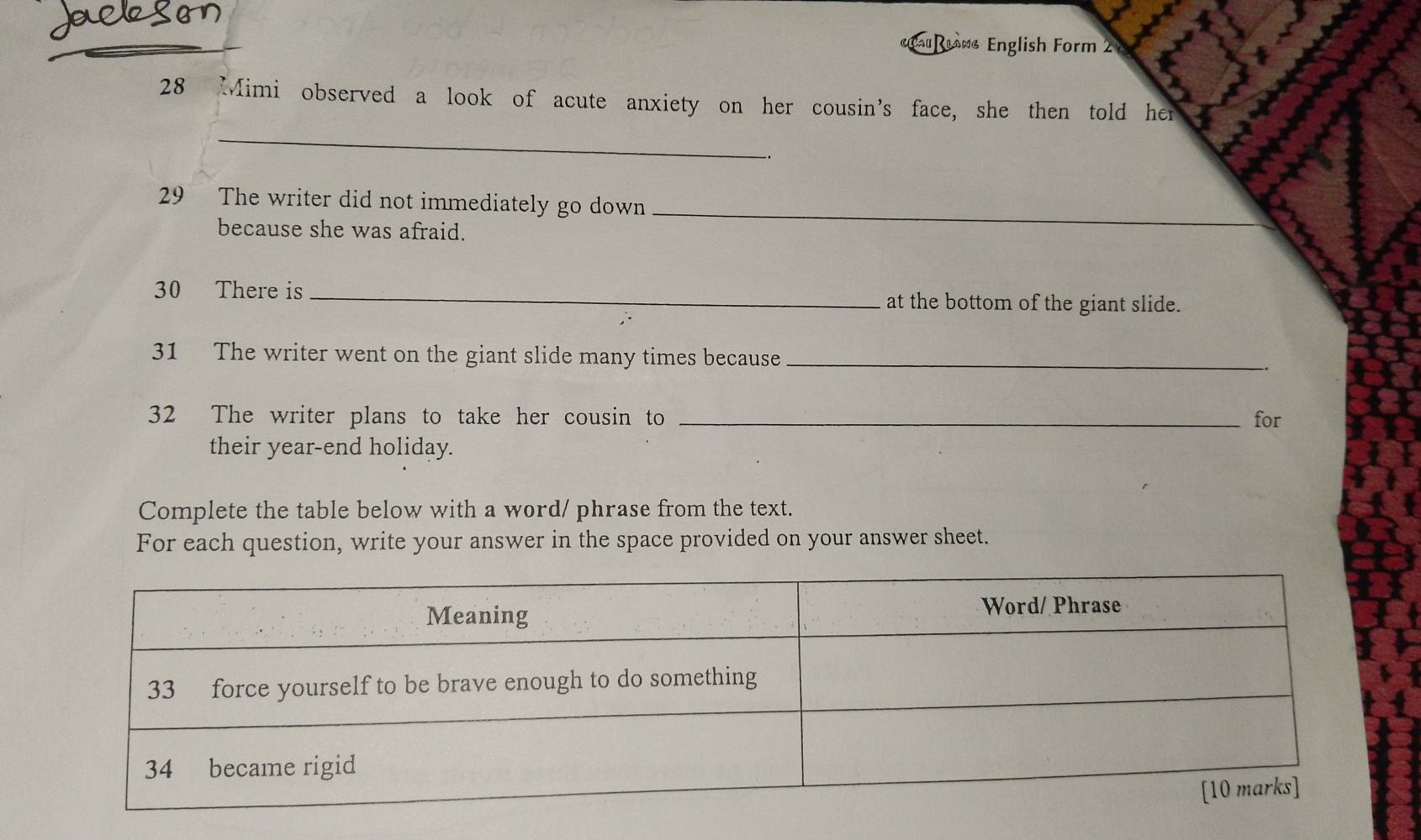 au owe English Form 2 
28 Mimi observed a look of acute anxiety on her cousin's face, she then told her 
_ 
_. 
29 The writer did not immediately go down 
because she was afraid. 
_ 
30 There is _at the bottom of the giant slide. 
31 The writer went on the giant slide many times because_ 
32 The writer plans to take her cousin to _for 
their year-end holiday. 
Complete the table below with a word/ phrase from the text. 
For each question, write your answer in the space provided on your answer sheet.