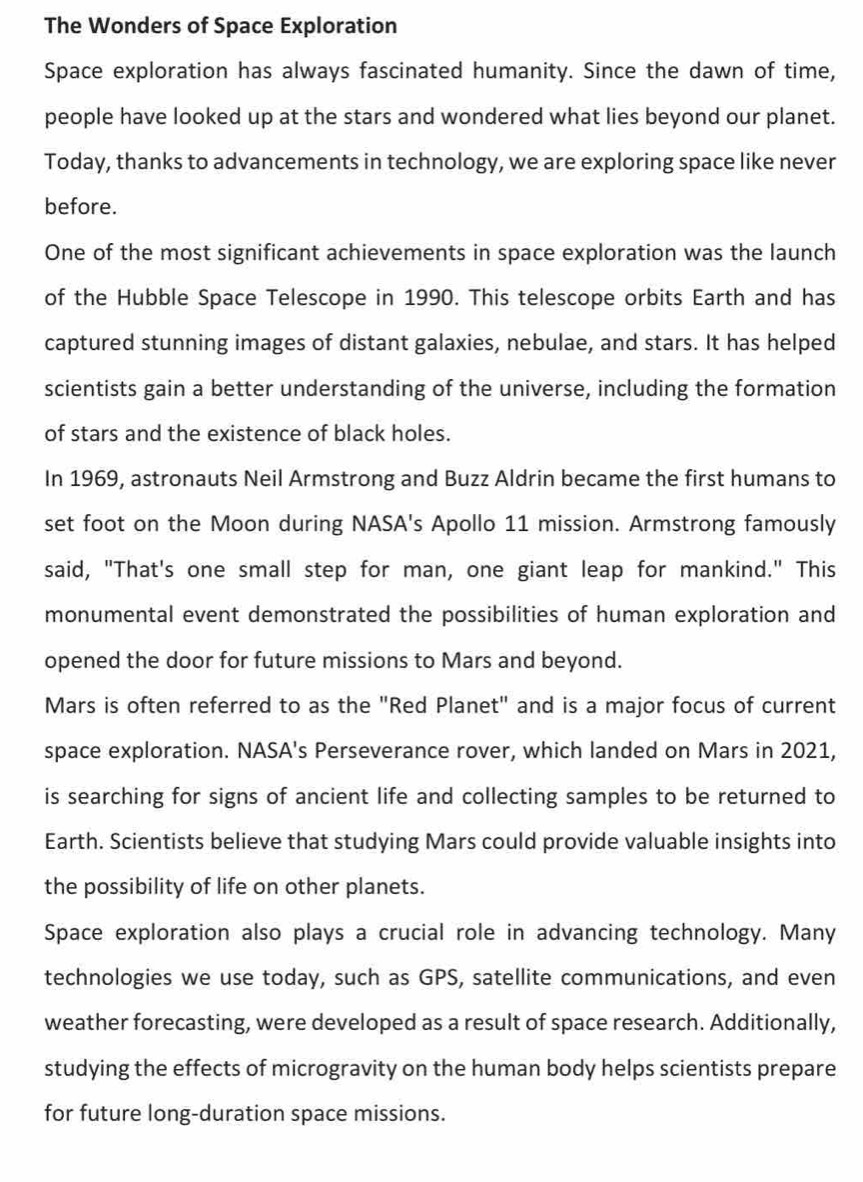 The Wonders of Space Exploration 
Space exploration has always fascinated humanity. Since the dawn of time, 
people have looked up at the stars and wondered what lies beyond our planet. 
Today, thanks to advancements in technology, we are exploring space like never 
before. 
One of the most significant achievements in space exploration was the launch 
of the Hubble Space Telescope in 1990. This telescope orbits Earth and has 
captured stunning images of distant galaxies, nebulae, and stars. It has helped 
scientists gain a better understanding of the universe, including the formation 
of stars and the existence of black holes. 
In 1969, astronauts Neil Armstrong and Buzz Aldrin became the first humans to 
set foot on the Moon during NASA's Apollo 11 mission. Armstrong famously 
said, "That's one small step for man, one giant leap for mankind." This 
monumental event demonstrated the possibilities of human exploration and 
opened the door for future missions to Mars and beyond. 
Mars is often referred to as the "Red Planet" and is a major focus of current 
space exploration. NASA's Perseverance rover, which landed on Mars in 2021, 
is searching for signs of ancient life and collecting samples to be returned to 
Earth. Scientists believe that studying Mars could provide valuable insights into 
the possibility of life on other planets. 
Space exploration also plays a crucial role in advancing technology. Many 
technologies we use today, such as GPS, satellite communications, and even 
weather forecasting, were developed as a result of space research. Additionally, 
studying the effects of microgravity on the human body helps scientists prepare 
for future long-duration space missions.