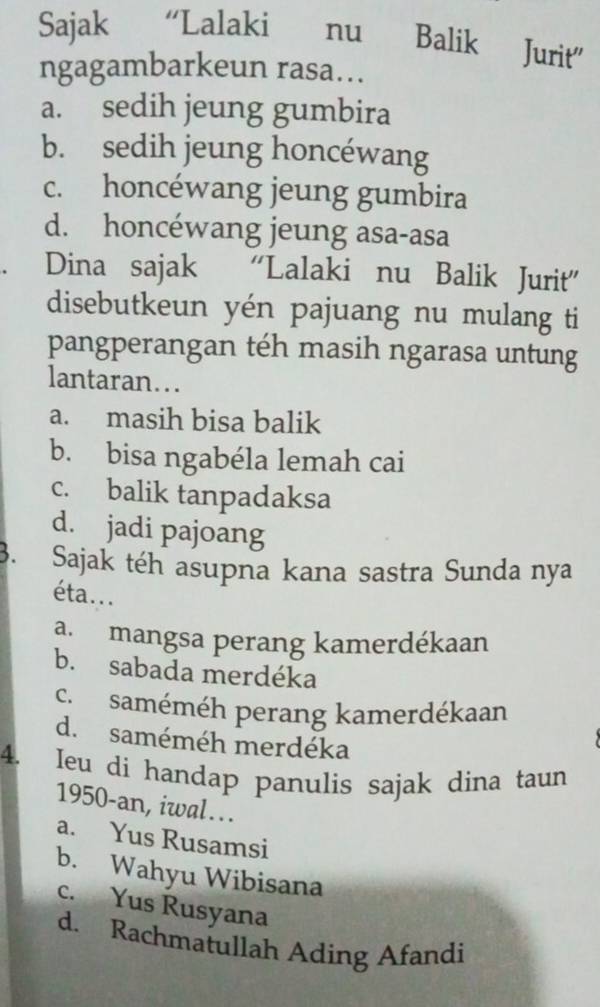 Sajak “Lalaki nu Balik Jurit"
ngagambarkeun rasa...
a. sedih jeung gumbira
b. sedih jeung honcéwang
c. honcéwang jeung gumbira
d. honcéwang jeung asa-asa
Dina sajak “Lalaki nu Balik Jurit”
disebutkeun yén pajuang nu mulang ti
pangperangan téh masih ngarasa untung
lantaran…..
a. masih bisa balik
b. bisa ngabéla lemah cai
c. balik tanpadaksa
d. jadi pajoang
3. Sajak téh asupna kana sastra Sunda nya
éta...
a. mangsa perang kamerdékaan
b. sabada merdéka
c. saméméh perang kamerdékaan
d. saméméh merdéka
4. Ieu di handap panulis sajak dina taun
1950-an, iwal….
a. Yus Rusamsi
b. Wahyu Wibisana
c. Yus Rusyana
d. Rachmatullah Ading Afandi