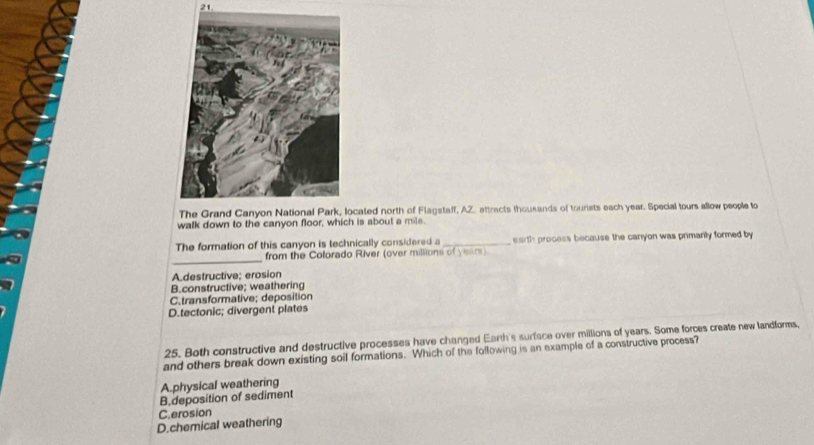cated north of Flagstalf, AZ. attracts thousands of tourists each year. Special tours allow people to
walk down to the canyon floor, which is about a mile.
The formation of this canyon is technically considered a _earth process because the canyon was primanly formed by
_
from the Colorado River (over millions of years)
Adestructive; erosion
B.constructive; weathering
C.transformative; deposition
D.tectonic; divergent plates
25. Both constructive and destructive processes have changed Earth's surface over millions of years. Some forces create new landforms,
and others break down existing soil formations. Which of the following is an example of a constructive process?
A.physical weathering
B.deposition of sediment
C.erosion
D.chemical weathering