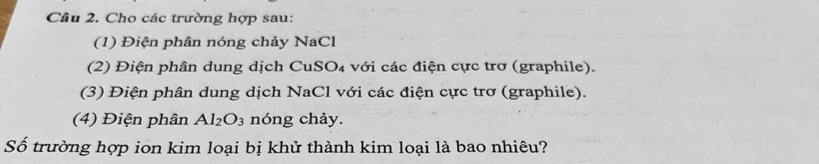 Cho các trường hợp sau: 
(1) Điện phân nóng chảy NaCl 
(2) Điện phân dung dịch CuSO₄ với các điện cực trơ (graphile). 
(3) Điện phân dung dịch NaCl với các điện cực trơ (graphile). 
(4) Điện phân Al_2O_3 nóng chảy. 
Số trường hợp ion kim loại bị khử thành kim loại là bao nhiêu?