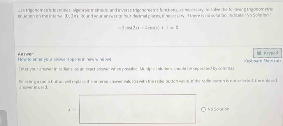 Use trigonometric identities, algebraic methods, and inverse trigonometric functions, as necessary, to solve the following trigonometric 
equation on the interval [0,2π ). Round your answer to four decimal places, if necessary. If there is no solution, indicate "No Solution.”
-5cos (2x)+4cos (x)+1=0
Answer Keypad 
How to enter your answer (opens in new window) 
Keyboard Shortcuts 
Enter your answer in radians, as an exact answer when possible. Multiple solutions should be separated by commas. 
Selecting a radio button will replace the entered answer value(s) with the radio button value. If the radio button is not selected, the entered 
answer is used.
x= No Solution