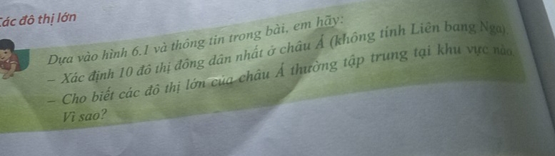 Các đô thị lớn 
Dựa vào hình 6.1 và thông tin trong bài, em hãy: 
- Xác định 10 đô thị đông dân nhất ở châu Ả (không tính Liên bang Nga) 
- Cho biết các đô thị lớn của châu Á thường tập trung tại khu vực nào 
Vì sao?