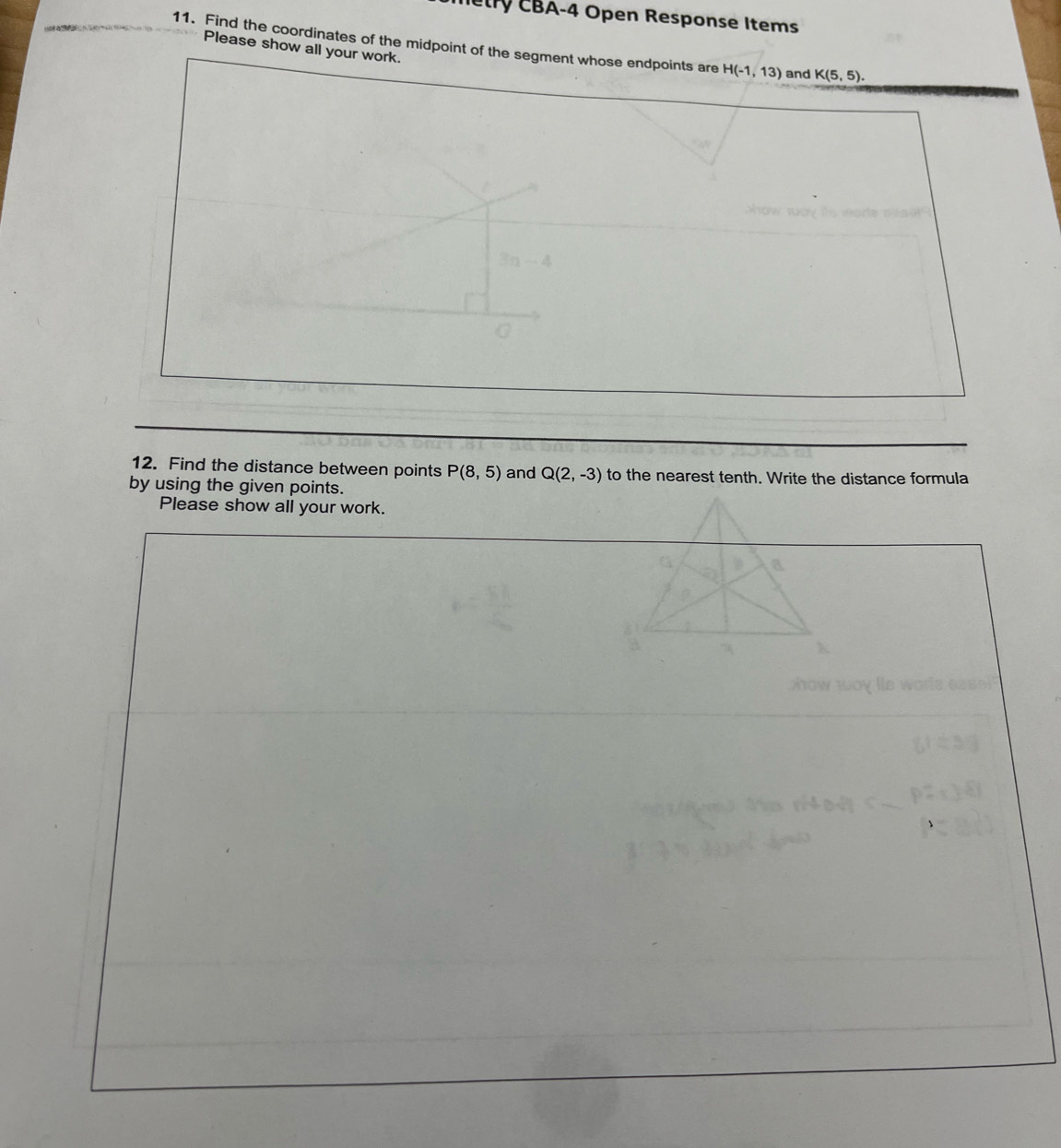 Tetry CBA-4 Open Response Items 
11. Find the coordinates of the midpoint of the segment whose endpoints are H(-1,13) and K(5,5). 
Please show all your work. 
12. Find the distance between points P(8,5) and Q(2,-3) to the nearest tenth. Write the distance formula 
by using the given points. 
Please show all your work.