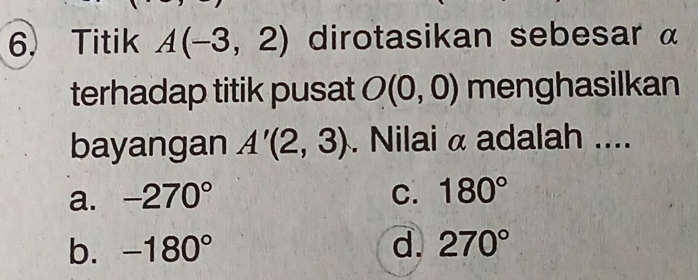 Titik A(-3,2) dirotasikan sebesar α
terhadap titik pusat O(0,0) menghasilkan
bayangan A'(2,3). Nilai α adalah ....
a. -270°
C. 180°
b. -180° d. 270°