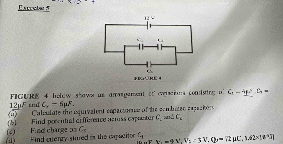 C_1 C_2
C_3
FIGURE 4 
FIGURE 4 below shows an arrangement of capacitors consisting of C_1=_ 4mu F, C_2=
12mu F and C_3=6mu F. 
(a) Calculate the equivalent capacitance of the combined capacitors. 
(b) Find potential difference across capacitor C_1 and C_2. 
(c) Find charge on C_3
(d) Find energy stored in the capacitor C_1 V_1=9V, V_2=3V, Q_3=72mu C, 1.62* 10^(-4)J]