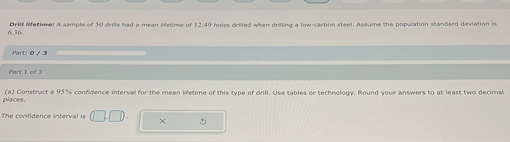 Drill lifetime: A sample of 50 drills had a mean lifetime of 12.49 holes drilled when drilling a low-carbon steel. Assume the population standard deviation is
6.36. 
Part: 0 / 3 
Part 1 of 3 
(a) Construct a 95% confidence interval for the mean lifetime of this type of drill. Use tables or technology. Round your answers to at least two decimal 
places. 
The confidence interval is 
×