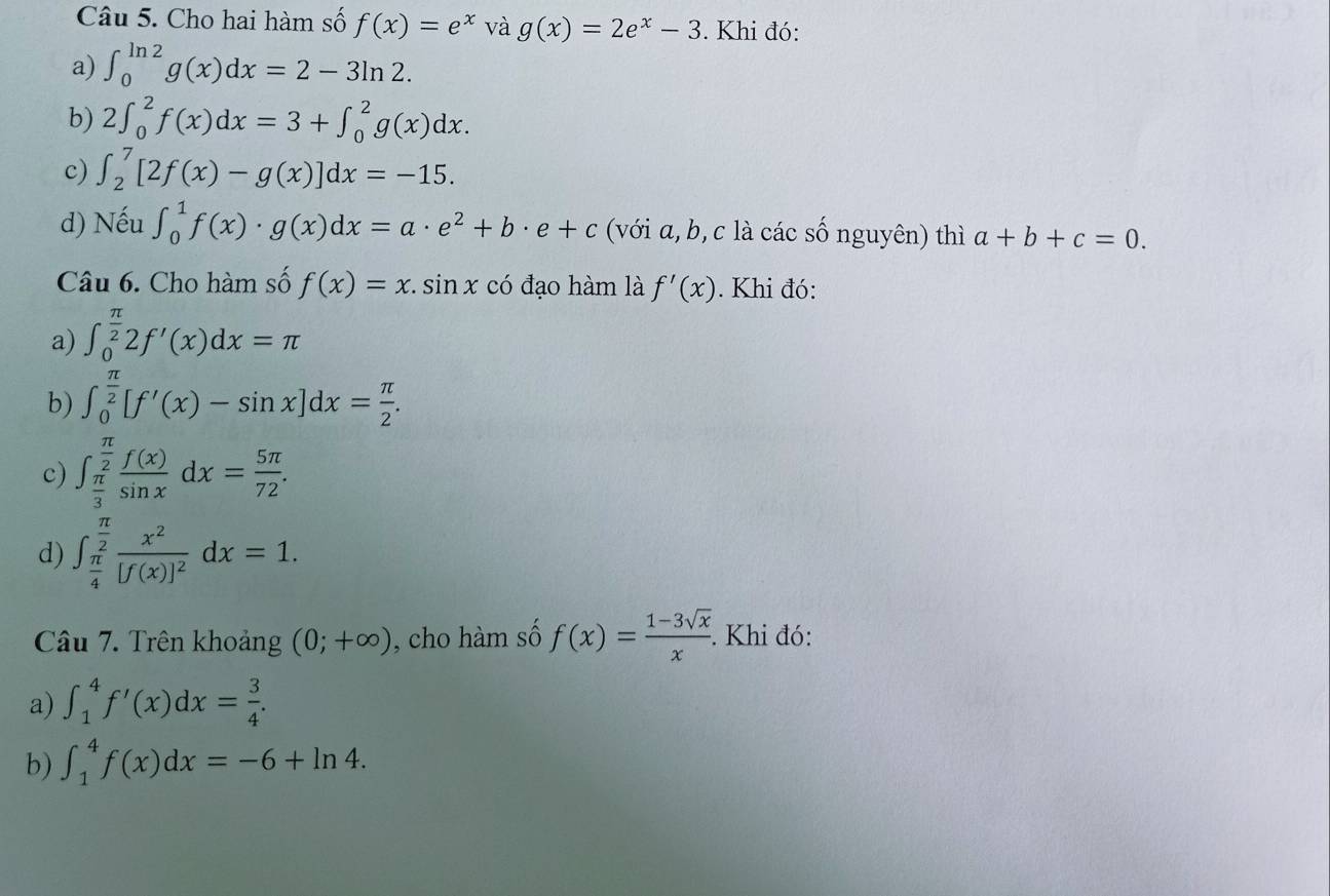 Cho hai hàm số f(x)=e^x và g(x)=2e^x-3. Khi đó:
a) ∈t _0^((ln 2)g(x)dx=2-3ln 2. 
b) 2∈t _0^2f(x)dx=3+∈t _0^2g(x)dx. 
c) ∈t _2^7[2f(x)-g(x)]dx=-15. 
d) Nếu ∈t _0^1f(x)· g(x)dx=a· e^2)+b· e+c (với a, b, c là các số nguyên) thì a+b+c=0. 
Câu 6. Cho hàm số f(x)=x.sin x có đạo hàm là f'(x). Khi đó:
a) ∈t _0^((frac π)2)2f'(x)dx=π
b) ∈t _0^((frac π)2)[f'(x)-sin x]dx= π /2 .
c) ∈t _ π /3 ^ π /2  f(x)/sin x dx= 5π /72 .
d) ∈t _ π /4 ^ π /2 frac x^2[f(x)]^2dx=1. 
Câu 7. Trên khoảng (0;+∈fty ) , cho hàm số f(x)= (1-3sqrt(x))/x . . Khi đó:
a) ∈t _1^(4f'(x)dx=frac 3)4. 
b) ∈t _1^4f(x)dx=-6+ln 4.