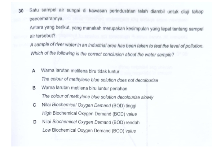 Satu sampel air sungai di kawasan perindustrian telah diambil untuk diuji tahap
pencemarannya.
Antara yang berikut, yang manakah merupakan kesimpulan yang tepat tentang sampel
air tersebut?
A sample of river water in an industrial area has been taken to test the level of pollution.
Which of the following is the correct conclusion about the water sample?
A Warna larutan metilena biru tidak luntur
The colour of methylene blue solution does not decolourise
B Warna larutan metilena biru luntur perlahan
The colour of methylene blue solution decolourise slowly
c Nilai Biochemical Oxygen Demand (BOD) tinggi
High Biochemical Oxygen Demand (BOD) value
D Nilai Biochemical Oxygen Demand (BOD) rendah
Low Biochemical Oxygen Demand (BOD) value