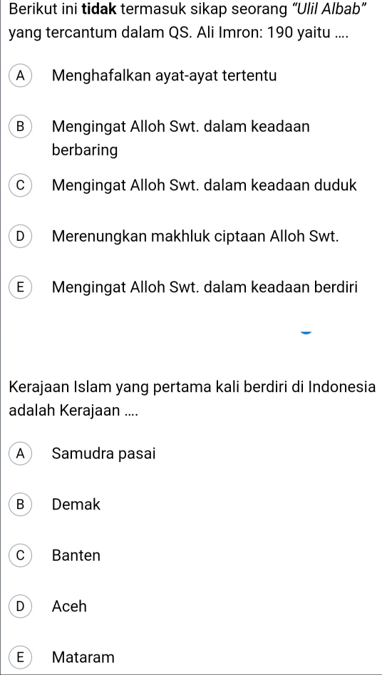 Berikut ini tidak termasuk sikap seorang “Ulil Albab”
yang tercantum dalam QS. Ali Imron: 190 yaitu ....
A Menghafalkan ayat-ayat tertentu
B Mengingat Alloh Swt. dalam keadaan
berbaring
C Mengingat Alloh Swt. dalam keadaan duduk
D Merenungkan makhluk ciptaan Alloh Swt.
E Mengingat Alloh Swt. dalam keadaan berdiri
Kerajaan Islam yang pertama kali berdiri di Indonesia
adalah Kerajaan ....
A Samudra pasai
B Demak
c Banten
D Aceh
E Mataram