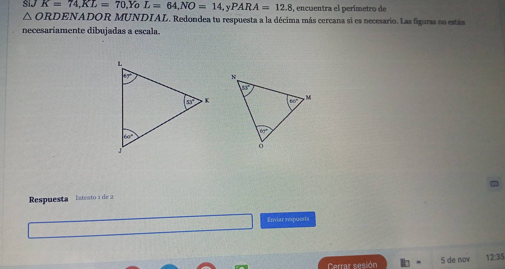 SiJ K=74,KL=70,Y ^ L=64,NO=14,yPARA=12.8 , encuentra el perímetro de
△ ORD. ENADOR MUNDIAL. Redondea tu respuesta a la décima más cercana si es necesario. Las figuras no están
necesariamente dibujadas a escala.
Respuesta Intento 1 de 2
Enviar respuesta
Cerrar sesión 5 de nov 12:35