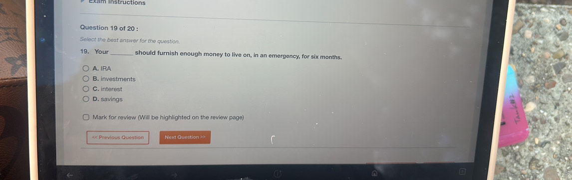 Exam Instructions
Question 19 of 20 :
Select the best answer for the question.
19. Your should furnish enough money to live on, in an emergency, for six months.
A. IRA
B. investments
C. interest
D. savings
Mark for review (Will be highlighted on the review page)
<< Previous Question Next Question >>