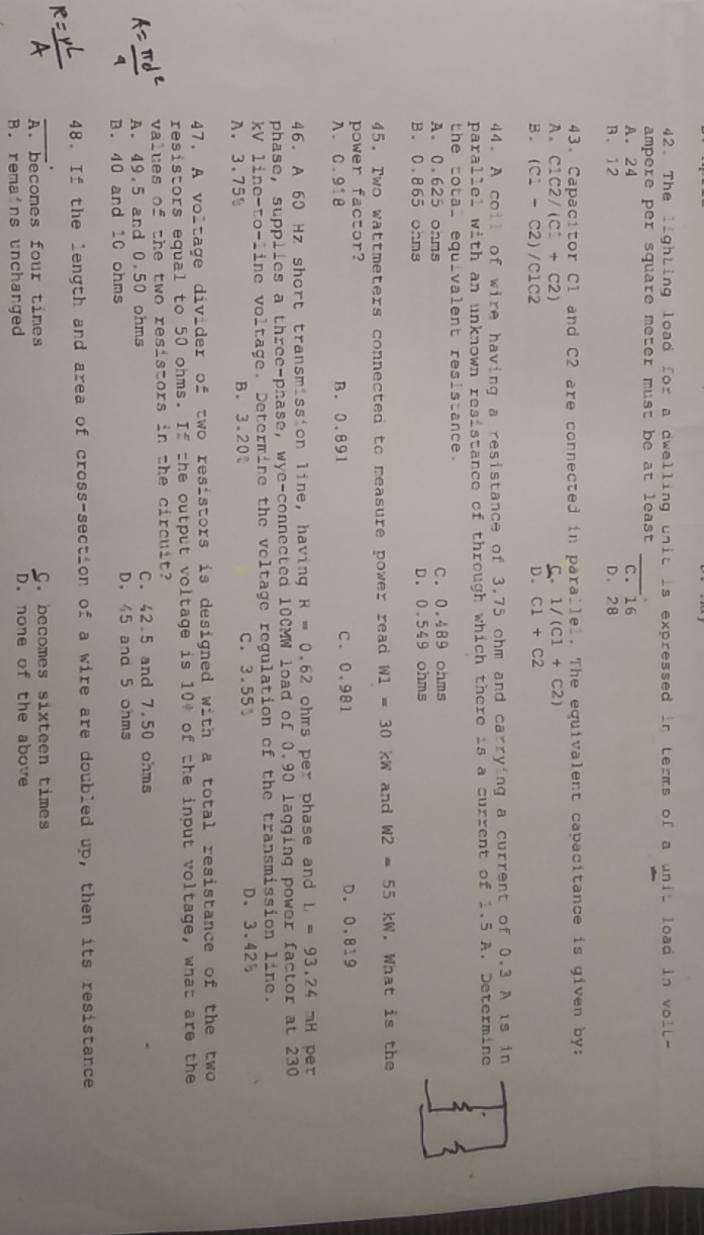The lighting load for a dwelling unit is expressed in terms of a unit load in voll-
ampere per square meter must be at least
A. 24 _c. 16
B. 12 D. 28
43. Capacitor C1 and C2 are connected in parallel. The equivalent capacitance is given by:
A. C1C2/(C1+C2) C 1/(C1+C2)
B . (C1-C2)/C1C2 D. C1+C2
44. A coil of wire having a resistance of 3.75 ohm and carrying a current of 0.3 A is in
parallel with an unknown resistance of through which there is a current of 1.5 A. Determine
the total equivalent resisiance.
A. 0.625 onms C. 0.489 ohms
B. 0.865 ohms D. 0.549 ohms
45. Two wattmeters connected to measure power read W1=30kW and W2=55kW. What is the
power factor?
n. 0.918 B. 0.891 C. 0.981 D. 0.819
46. A 60 Hz short transmission line, having R=0.62 ohms per phase and L=93.24 mH per
phase, supplies a three-phase, wye-connected 100MW load of 0.90 lagging power factor at 230
kV line-to-line voltage. Determine the veltage regulation of the transmission line.
A. 3.75% B. 3.20 C. 3.55 D. 3.425
47. A voltage divider of two resistors is designed with a total resistance of the two
resistors equal to 50 ohms. If the output voltage is 10+ of the input voltage, what are the
values of the two resistors in the circuit?
A. 49.5 and 0.50 ohms C. 42.5 and 7.50 ohms
B. 40 and 10 ohms D. 45 and 5 ohms
48. If the length and area of cross-section of a wire are doubled up, then its resistance
.
_A. becomes four times C. becomes sixteen times
B. remains unchanged D. none of the above