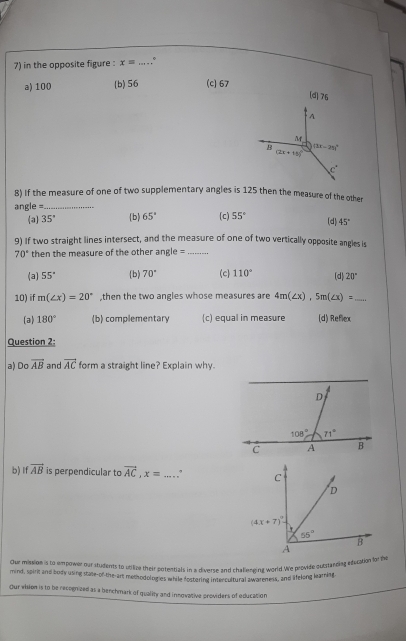 in the opposite figure : x= _.°
a) 100 (b)56 (c) 67
[d]76
A
M
B (3x-25)^circ 
(2x+15)^circ 
c°
8) If the measure of one of two supplementary angles is 125 then the measure of the other
angle =._
a 35° b 65° (c) 55° (d) 45°
9) If two straight lines intersect, and the measure of one of two vertically opposite angles is
70° then the measure of the other ang e= _
(a) 55° b) 70° (c) 110° (d) 20°
10) if m(∠ x)=20° ,then the two angles whose measures are 4m(∠ x),5m(∠ x)= _
(a) 180° (b) complementary (c) equal in measure (d) Reflex
Question 2:
a) Do overline AB and vector AC form a straight line? Explain why.
b) Ifoverline AB is perpendicular to vector AC,x= _, 
Our mission is to empower our students to utilize their potentials in a diverse and challenging world.We provide outstanding etatation fof the
mind, spirit and body using stae-of-the-art methodologies while fostering intercultural awareness, and afelong learning
Our whien is to be recognized as a benchmark of qualinr and innovative providers of educacion