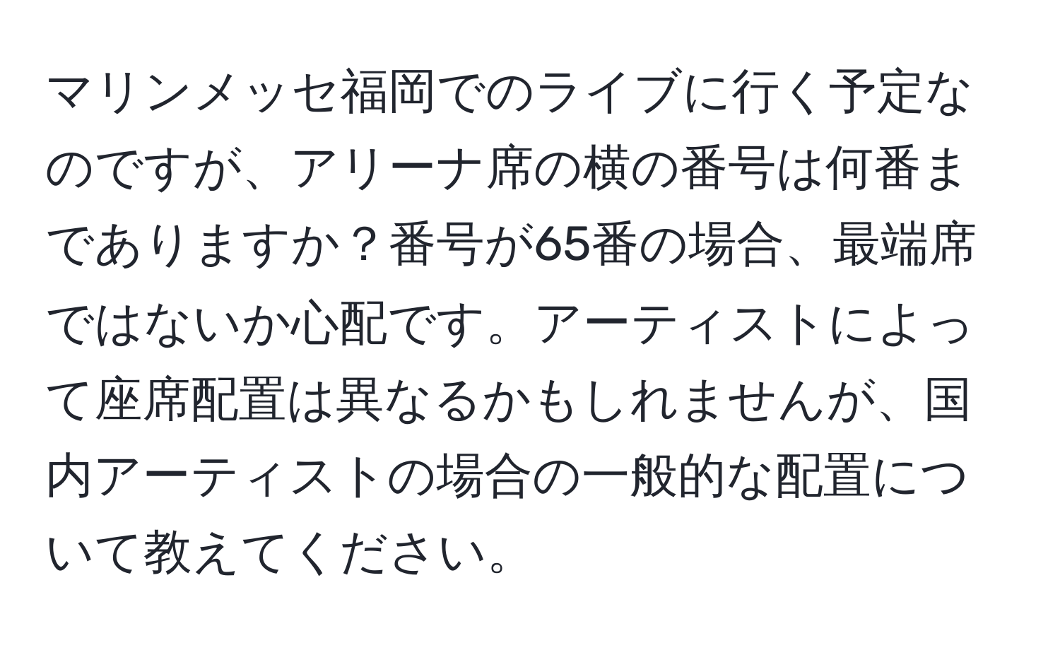 マリンメッセ福岡でのライブに行く予定なのですが、アリーナ席の横の番号は何番までありますか？番号が65番の場合、最端席ではないか心配です。アーティストによって座席配置は異なるかもしれませんが、国内アーティストの場合の一般的な配置について教えてください。