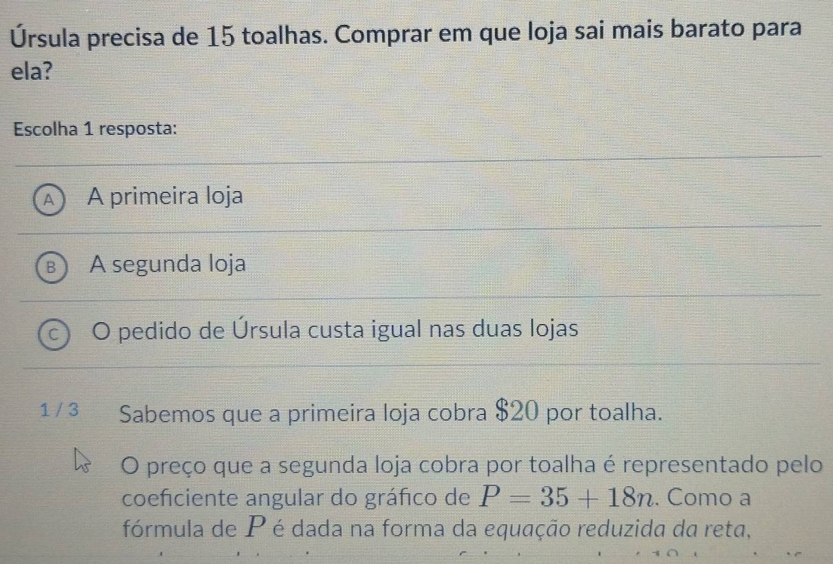 Úrsula precisa de 15 toalhas. Comprar em que loja sai mais barato para
ela?
Escolha 1 resposta:
A A primeira loja
B ) A segunda loja
C O pedido de Úrsula custa igual nas duas lojas
1 / 3 Sabemos que a primeira loja cobra $20 por toalha.
O preço que a segunda loja cobra por toalha é representado pelo
coeficiente angular do gráfico de P=35+18n. Como a
fórmula de P é dada na forma da equação reduzida da reta,