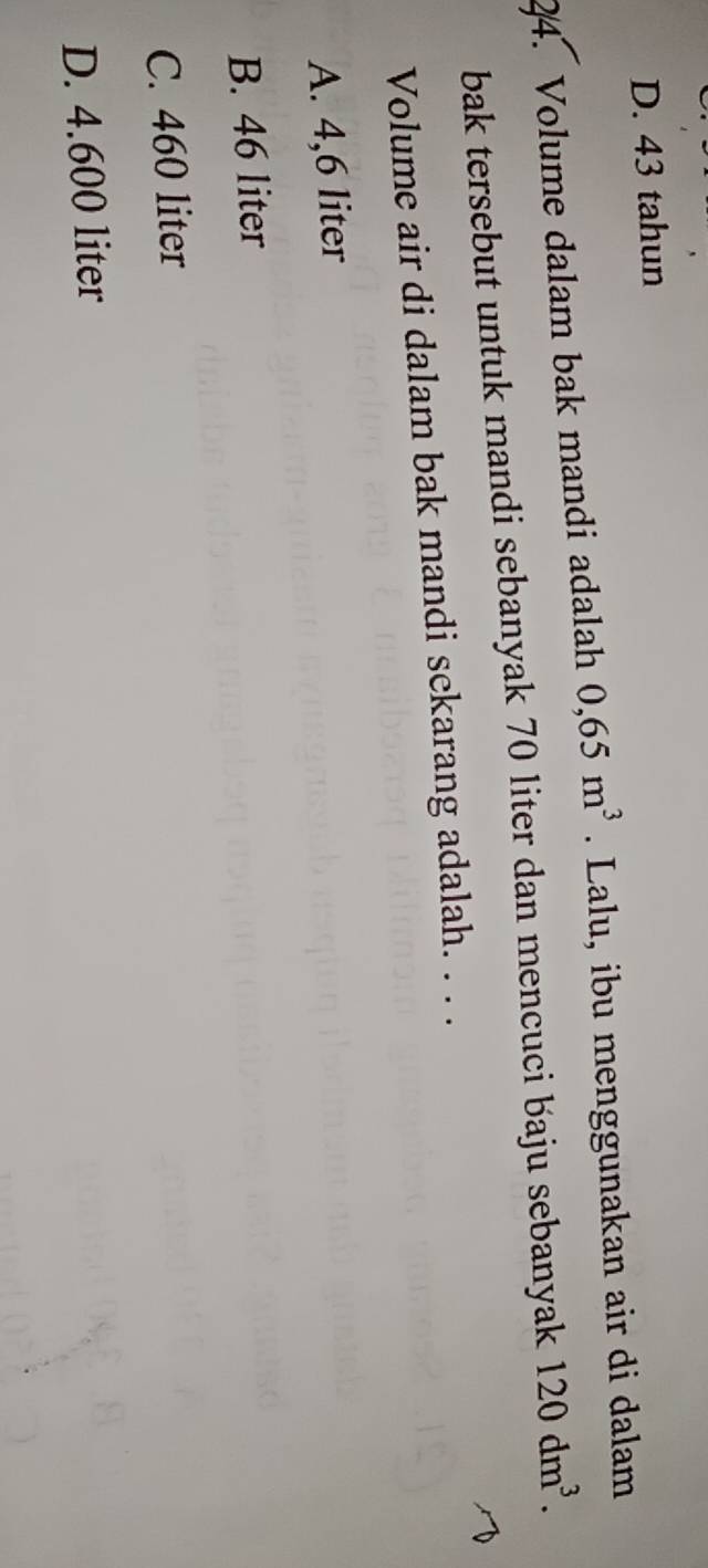 D. 43 tahun
24. Volume dalam bak mandi adalah 0,65m^3. Lalu, ibu menggunakan air di dalam
bak tersebut untuk mandi sebanyak 70 liter dan mencuci baju sebanyak 120dm^3. 
Volume air di dalam bak mandi sekarang adalah. . . .
A. 4,6 liter
B. 46 liter
C. 460 liter
D. 4.600 liter