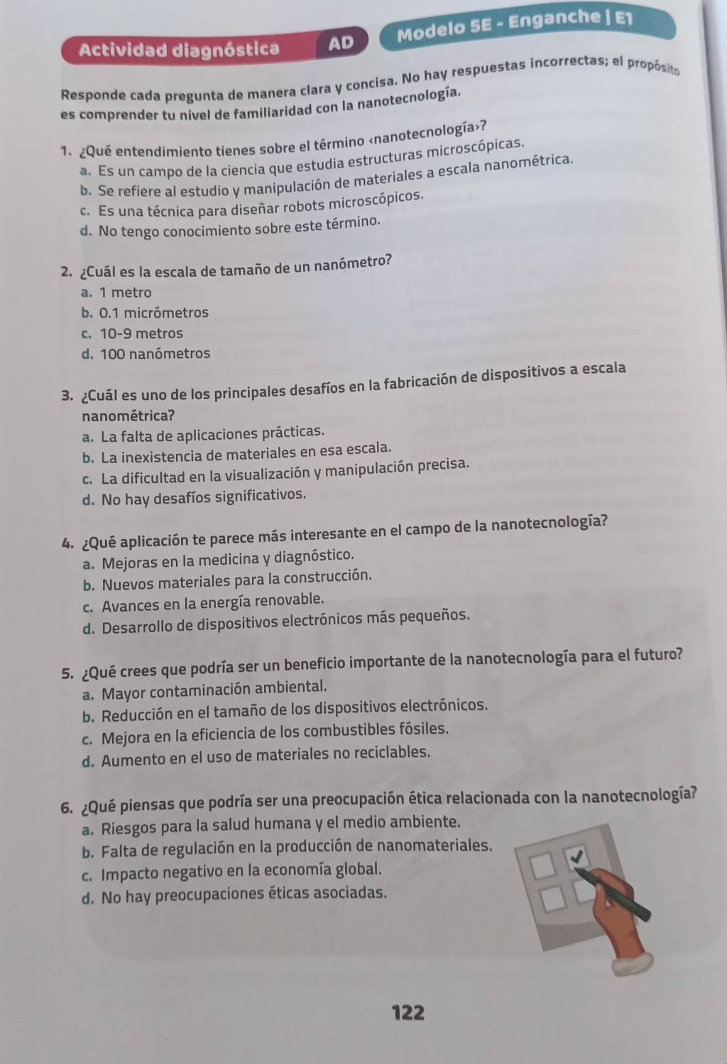 Actividad diagnóstica AD Modelo 5E - Enganche | E1
Responde cada pregunta de manera clara y concisa. No hay respuestas incorrectas; el propósito
es comprender tu nivel de familiaridad con la nanotecnología.
1. ¿Qué entendimiento tienes sobre el término «nanotecnología»?
a. Es un campo de la ciencia que estudia estructuras microscópicas.
b. Se refiere al estudio y manipulación de materiales a escala nanométrica.
c. Es una técnica para diseñar robots microscópicos.
d. No tengo conocimiento sobre este término.
2. ¿Cuál es la escala de tamaño de un nanómetro?
a. 1 metro
b. 0.1 micrómetros
c. 10-9 metros
d. 100 nanómetros
3. ¿Cuál es uno de los principales desafíos en la fabricación de dispositivos a escala
nanométrica?
a. La falta de aplicaciones prácticas.
b. La inexistencia de materiales en esa escala.
c. La dificultad en la visualización y manipulación precisa.
d. No hay desafíos significativos.
4. ¿Qué aplicación te parece más interesante en el campo de la nanotecnología?
a. Mejoras en la medicina y diagnóstico.
b. Nuevos materiales para la construcción.
c. Avances en la energía renovable.
d. Desarrollo de dispositivos electrónicos más pequeños.
5. ¿Qué crees que podría ser un beneficio importante de la nanotecnología para el futuro?
a. Mayor contaminación ambiental.
b. Reducción en el tamaño de los dispositivos electrónicos.
c. Mejora en la eficiencia de los combustibles fósiles.
d. Aumento en el uso de materiales no reciclables.
6. ¿Qué piensas que podría ser una preocupación ética relacionada con la nanotecnología?
a. Riesgos para la salud humana y el medio ambiente.
b. Falta de regulación en la producción de nanomateriales.
c. Impacto negativo en la economía global.
d. No hay preocupaciones éticas asociadas.
122