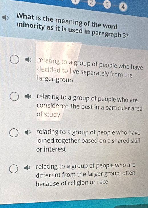2 3 ④
What is the meaning of the word
minority as it is used in paragraph 3?
relating to a group of people who have
decided to live separately from the
larger group
relating to a group of people who are
considered the best in a particular area
of study
relating to a group of people who have
joined together based on a shared skill
or interest
relating to a group of people who are
different from the larger group, often
because of religion or race