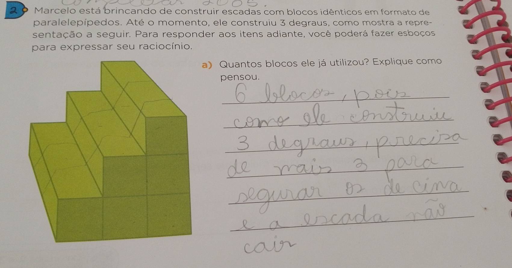 Marcelo está brincando de construir escadas com blocos idênticos em formato de 
paralelepípedos. Até o momento, ele construiu 3 degraus, como mostra a repre- 
sentação a seguir. Para responder aos itens adiante, você poderá fazer esboços 
para expressar seu raciocínio. 
a) Quantos blocos ele já utilizou? Explique como 
pensou. 
_ 
_ 
_ 
_ 
_ 
_