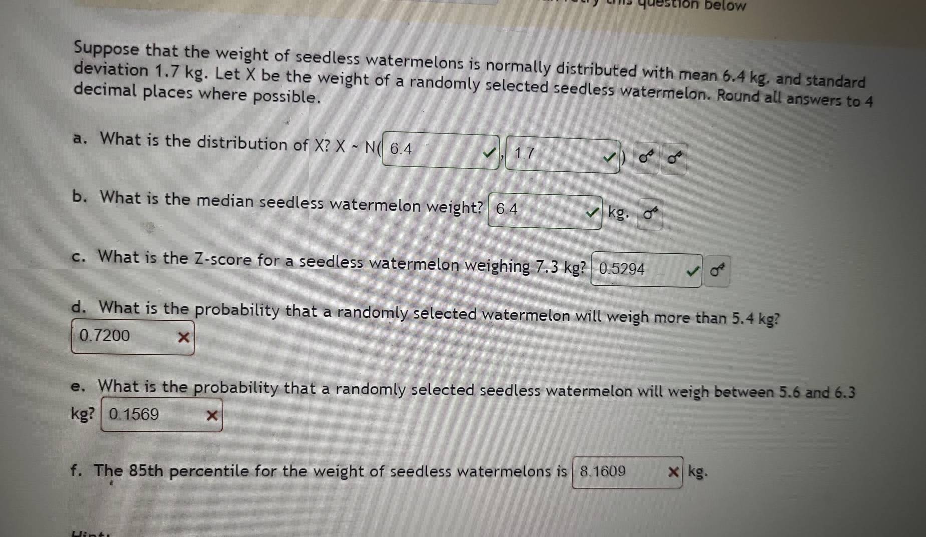 question below 
Suppose that the weight of seedless watermelons is normally distributed with mean 6.4 kg. and standard
deviation 1.7 kg. Let X be the weight of a randomly selected seedless watermelon. Round all answers to 4
decimal places where possible.
a. What is the distribution of X? Xsim N 6.4 sigma^4 sigma^4
1.7
D
b. What is the median seedless watermelon weight? 6.4 kg. sigma^4
c. What is the Z-score for a seedless watermelon weighing 7.3 kg? 0.5294
sigma^4
d. What is the probability that a randomly selected watermelon will weigh more than 5.4 kg?
0.7200
e. What is the probability that a randomly selected seedless watermelon will weigh between 5.6 and 6.3
kg? 0.1569
f. The 85th percentile for the weight of seedless watermelons is 8.1609 kg.