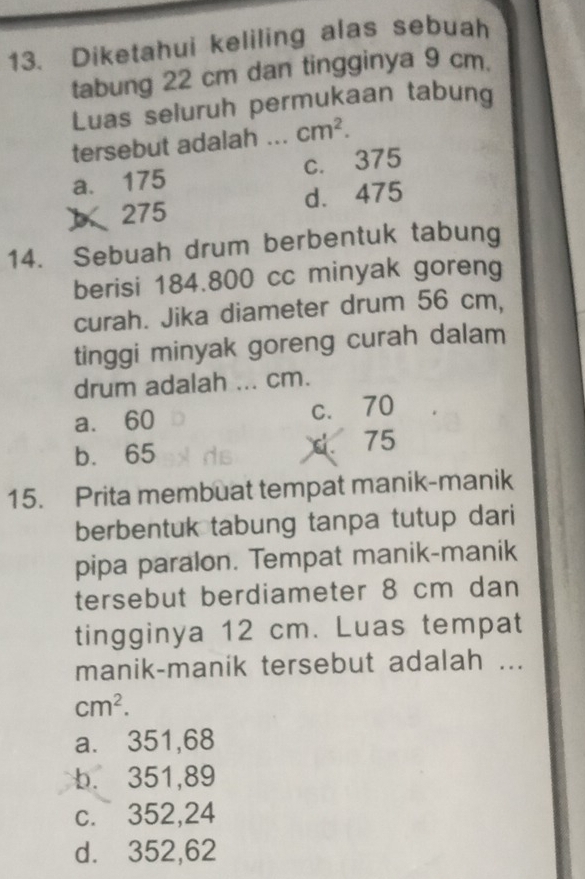 Diketahui keliling alas sebuah
tabung 22 cm dan tingginya 9 cm.
Luas seluruh permukaan tabung
tersebut adalah _ cm^2.
a. 175 c. 375
 275 d. 475
14. Sebuah drum berbentuk tabung
berisi 184.800 cc minyak goreng
curah. Jika diameter drum 56 cm,
tinggi minyak goreng curah dalam
drum adalah ... cm.
a. 60 c. 70
b. 65 .75
15. Prita membuat tempat manik-manik
berbentuk tabung tanpa tutup dari
pipa paralon. Tempat manik-manik
tersebut berdiameter 8 cm dan
tingginya 12 cm. Luas tempat
manik-manik tersebut adalah ...
cm^2.
a. 351,68
b. 351,89
c. 352,24
d. 352,62