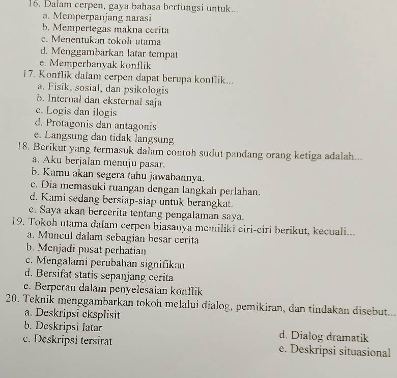 Dalam cerpen, gaya bahasa berfungsi untuk...
a. Memperpanjang narasi
b. Mempertegas makna cerita
c. Menentukan tokoh utama
d. Menggambarkan latar tempat
e. Memperbanyak konflik
17. Konflik dalam cerpen dapat berupa konflik...
a. Fisik, sosial, dan psikologis
b. Internal dan eksternal saja
c. Logis dan ilogis
d. Protagonis dan antagonis
e. Langsung dan tidak langsung
18. Berikut yang termasuk dalam contoh sudut pandang orang ketiga adalah...
a. Aku berjalan menuju pasar.
b. Kamu akan segera tahu jawabannya.
c. Dia memasuki ruangan dengan langkah perlahan.
d. Kami sedang bersiap-siap untuk berangkat.
e. Saya akan bercerita tentang pengalaman saya.
19. Tokoh utama dalam cerpen biasanya memiliki ciri-ciri berikut, kecuali...
a. Muncul dalam sebagian besar cerita
b. Menjadi pusat perhatian
c. Mengalami perubahan signifikan
d. Bersifat statis sepanjang cerita
e. Berperan dalam penyelesaian könflik
20. Teknik menggambarkan tokoh melalui dialog, pemikiran, dan tindakan disebut..
a. Deskripsi eksplisit
b. Deskripsi latar d. Dialog dramatik
c. Deskripsi tersirat e. Deskripsi situasional