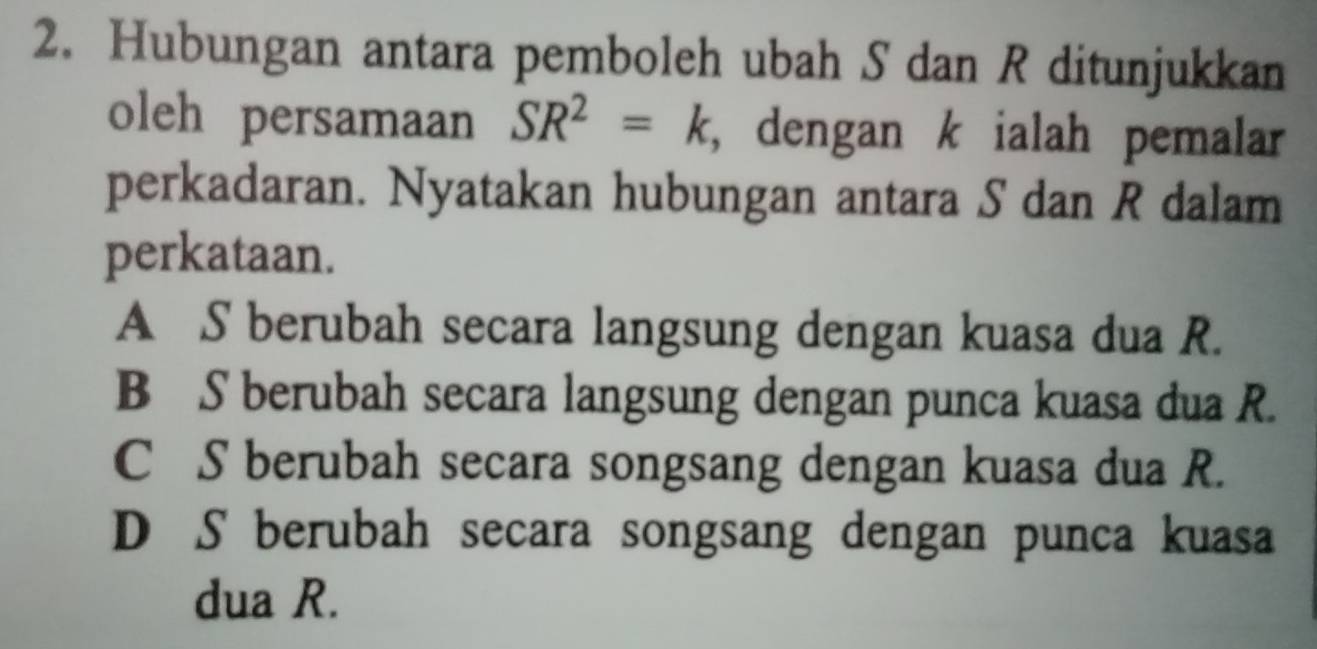 Hubungan antara pemboleh ubah S dan R ditunjukkan
oleh persamaan SR^2=k , dengan k ialah pemalar
perkadaran. Nyatakan hubungan antara S dan R dalam
perkataan.
A S berubah secara langsung dengan kuasa dua R.
B S berubah secara langsung dengan punca kuasa dua R.
C S berubah secara songsang dengan kuasa dua R.
D S berubah secara songsang dengan punca kuasa
dua R.