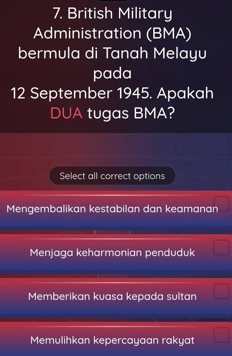 British Military
Administration (BMA)
bermula di Tanah Melayu
pada
12 September 1945. Apakah
DUA tugas BMA?
Select all correct options
Mengembalikan kestabilan dan keamanan
Menjaga keharmonian penduduk
Memberikan kuasa kepada sultan
Memulihkan kepercayaan rakyat